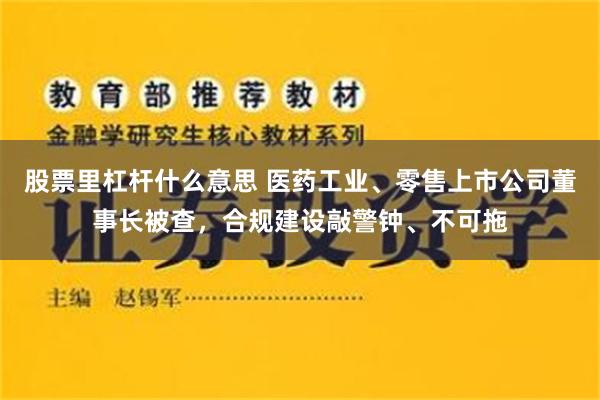 股票里杠杆什么意思 医药工业、零售上市公司董事长被查，合规建设敲警钟、不可拖