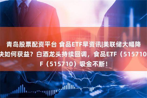 青岛股票配资平台 食品ETF早资讯|美联储大幅降息，吃喝板块如何获益？白酒龙头持续回调，食品ETF（515710）吸金不断！