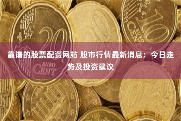 靠谱的股票配资网站 股市行情最新消息：今日走势及投资建议