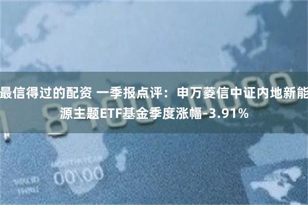 最信得过的配资 一季报点评：申万菱信中证内地新能源主题ETF基金季度涨幅-3.91%