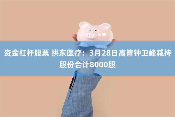 资金杠杆股票 拱东医疗：3月28日高管钟卫峰减持股份合计8000股