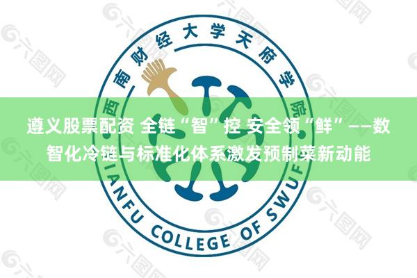 遵义股票配资 全链“智”控 安全领“鲜”——数智化冷链与标准化体系激发预制菜新动能