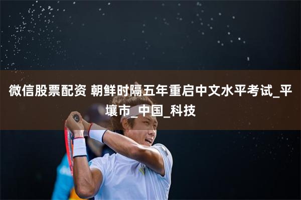 微信股票配资 朝鲜时隔五年重启中文水平考试_平壤市_中国_科技