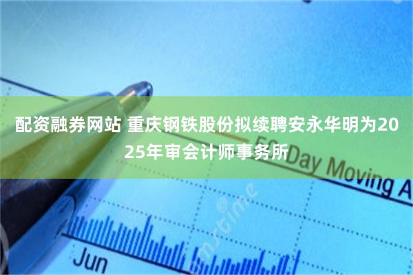 配资融券网站 重庆钢铁股份拟续聘安永华明为2025年审会计师事务所