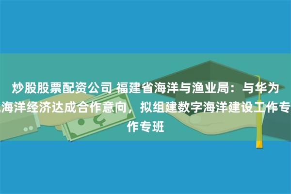 炒股股票配资公司 福建省海洋与渔业局：与华为就海洋经济达成合作意向，拟组建数字海洋建设工作专班