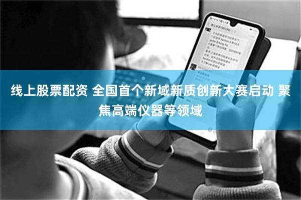 线上股票配资 全国首个新域新质创新大赛启动 聚焦高端仪器等领域