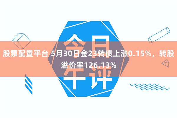 股票配置平台 5月30日金23转债上涨0.15%，转股溢价率126.13%