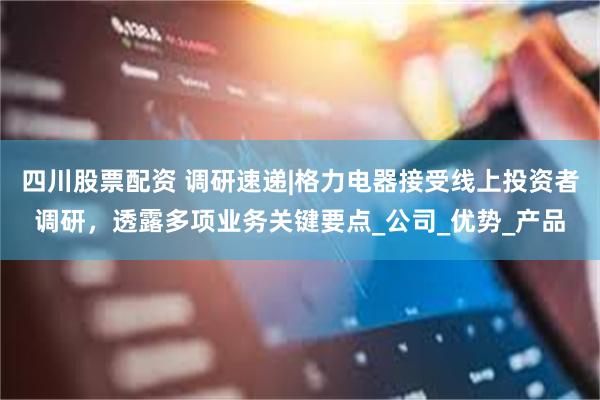四川股票配资 调研速递|格力电器接受线上投资者调研，透露多项业务关键要点_公司_优势_产品