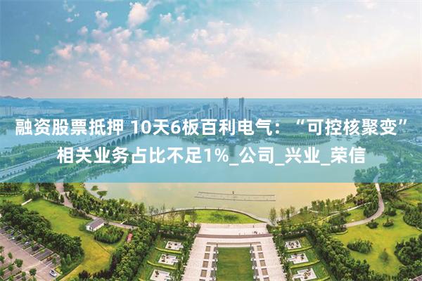 融资股票抵押 10天6板百利电气：“可控核聚变”相关业务占比不足1%_公司_兴业_荣信