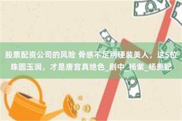 股票配资公司的风险 骨感不足别硬装美人，这5位珠圆玉润，才是唐宫真绝色_剧中_杨紫_杨贵妃