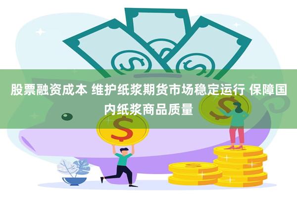 股票融资成本 维护纸浆期货市场稳定运行 保障国内纸浆商品质量
