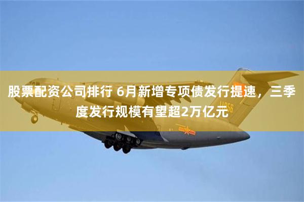 股票配资公司排行 6月新增专项债发行提速，三季度发行规模有望超2万亿元
