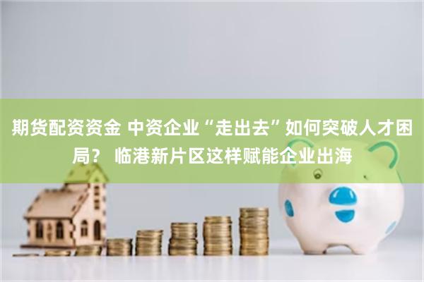 期货配资资金 中资企业“走出去”如何突破人才困局？ 临港新片区这样赋能企业出海