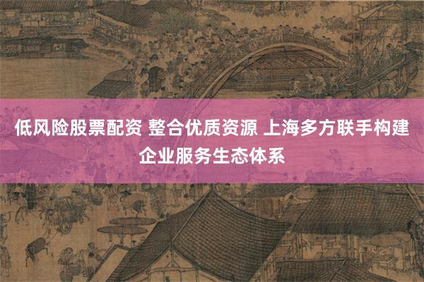 低风险股票配资 整合优质资源 上海多方联手构建企业服务生态体系