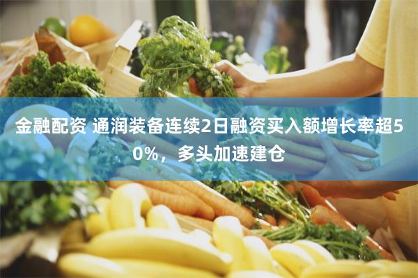 金融配资 通润装备连续2日融资买入额增长率超50%，多头加速建仓