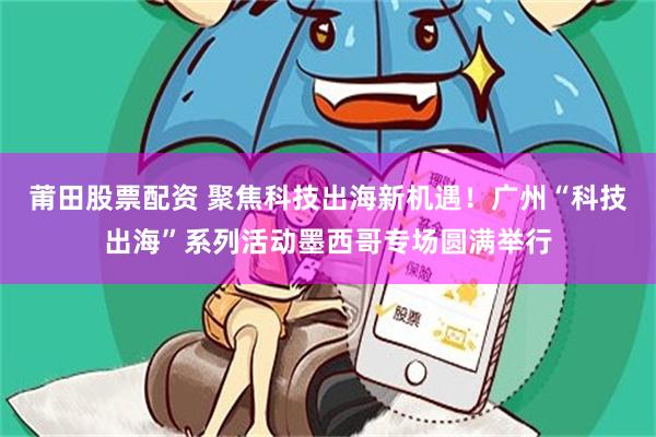 莆田股票配资 聚焦科技出海新机遇！广州“科技出海”系列活动墨西哥专场圆满举行