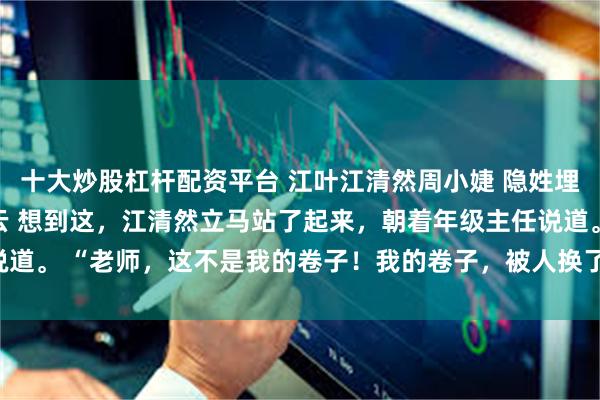 十大炒股杠杆配资平台 江叶江清然周小婕 隐姓埋名一辈子为孙女怒掀风云 想到这，江清然立马站了起来，朝着年级主任说道。 “老师，这不是我的卷子！我的卷子，被人换了！”_成绩_妈妈_分数