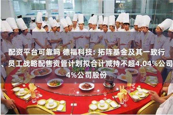 配资平台可靠吗 德福科技: 拓阵基金及其一致行动人、员工战略配售资管计划拟合计减持不超4.04%公司股份