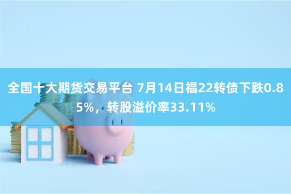 全国十大期货交易平台 7月14日福22转债下跌0.85%，转股溢价率33.11%