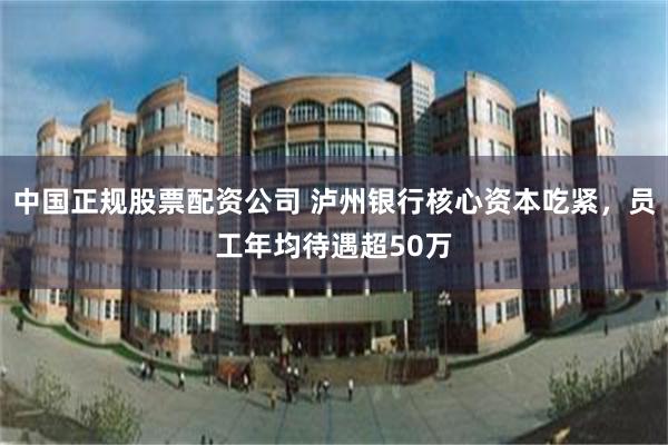 中国正规股票配资公司 泸州银行核心资本吃紧，员工年均待遇超50万