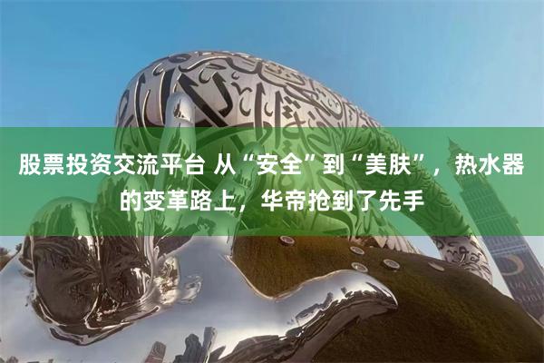 股票投资交流平台 从“安全”到“美肤”，热水器的变革路上，华帝抢到了先手