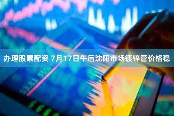 办理股票配资 7月17日午后沈阳市场镀锌管价格稳