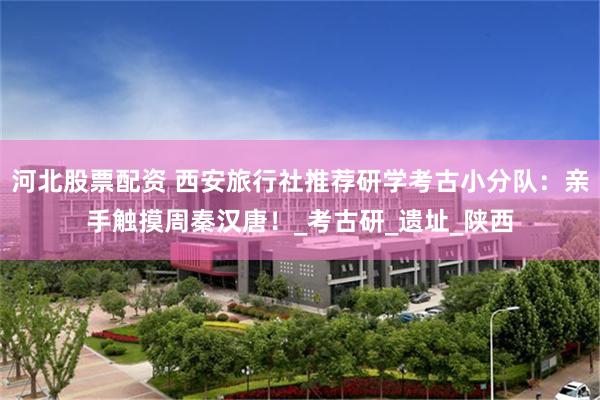 河北股票配资 西安旅行社推荐研学考古小分队：亲手触摸周秦汉唐！_考古研_遗址_陕西