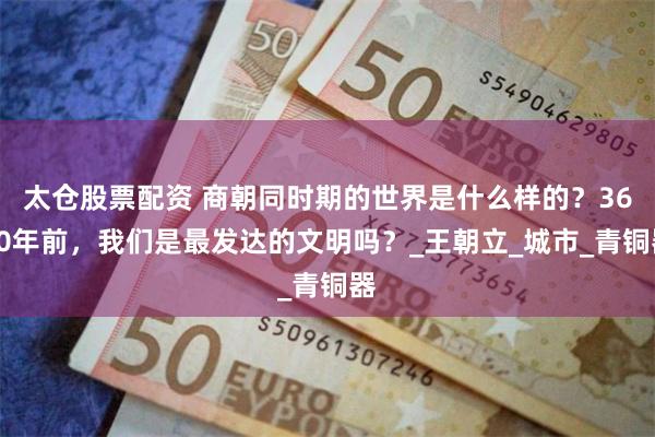 太仓股票配资 商朝同时期的世界是什么样的？3600年前，我们是最发达的文明吗？_王朝立_城市_青铜器