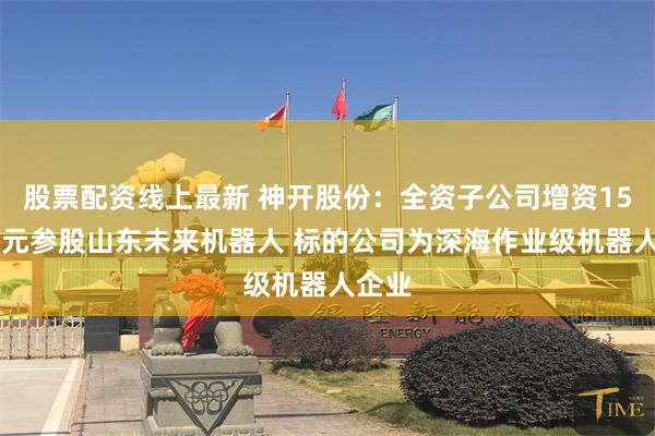 股票配资线上最新 神开股份：全资子公司增资1500万元参股山东未来机器人 标的公司为深海作业级机器人企业