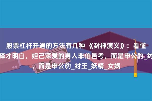 股票杠杆开通的方法有几种 《封神演义》：看懂万圣公主的选择才明白，妲己深爱的男人非伯邑考，而是申公豹_纣王_妖精_女娲