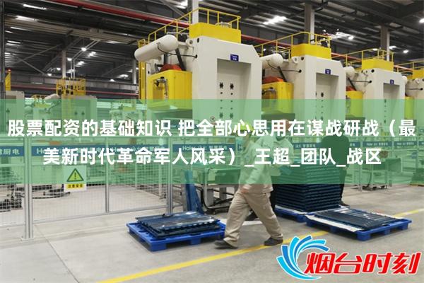 股票配资的基础知识 把全部心思用在谋战研战（最美新时代革命军人风采）_王超_团队_战区