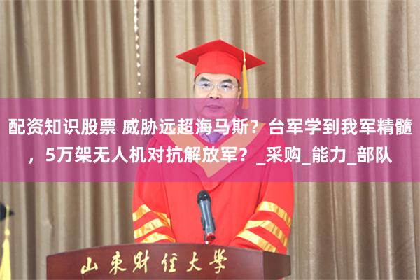 配资知识股票 威胁远超海马斯？台军学到我军精髓，5万架无人机对抗解放军？_采购_能力_部队