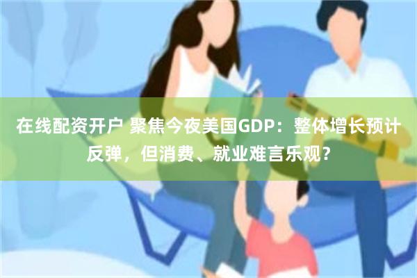 在线配资开户 聚焦今夜美国GDP：整体增长预计反弹，但消费、就业难言乐观？
