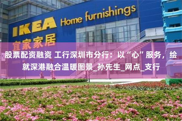 股票配资融资 工行深圳市分行：以“心”服务，绘就深港融合温暖图景_孙先生_网点_支行