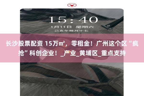 长沙股票配资 15万㎡，零租金！广州这个区“疯抢”科创企业！_产业_黄埔区_重点支持