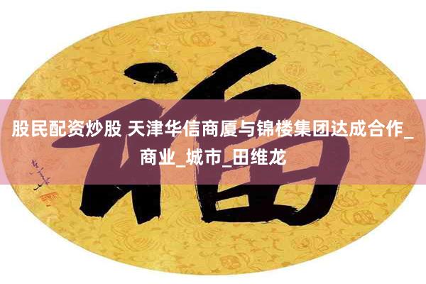 股民配资炒股 天津华信商厦与锦楼集团达成合作_商业_城市_田维龙