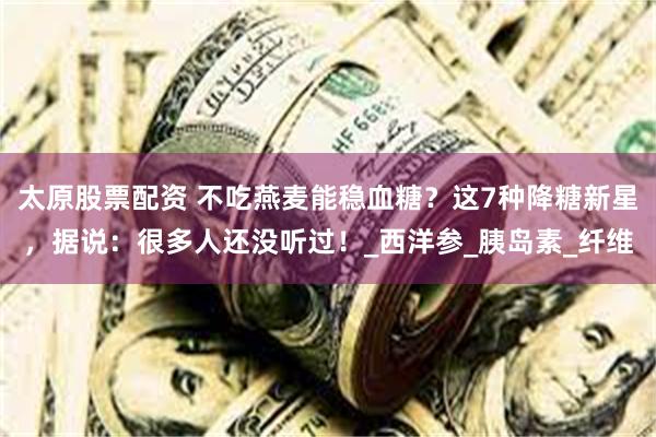 太原股票配资 不吃燕麦能稳血糖？这7种降糖新星，据说：很多人还没听过！_西洋参_胰岛素_纤维