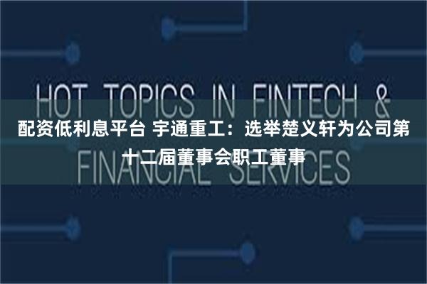 配资低利息平台 宇通重工：选举楚义轩为公司第十二届董事会职工董事