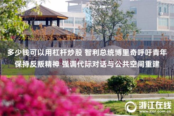 多少钱可以用杠杆炒股 智利总统博里奇呼吁青年保持反叛精神 强调代际对话与公共空间重建