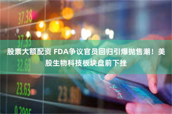 股票大额配资 FDA争议官员回归引爆抛售潮！美股生物科技板块盘前下挫