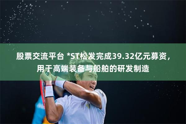 股票交流平台 *ST松发完成39.32亿元募资，用于高端装备与船舶的研发制造