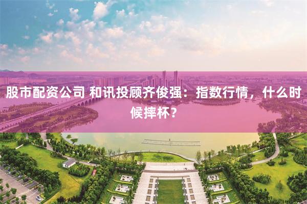 股市配资公司 和讯投顾齐俊强：指数行情，什么时候摔杯？