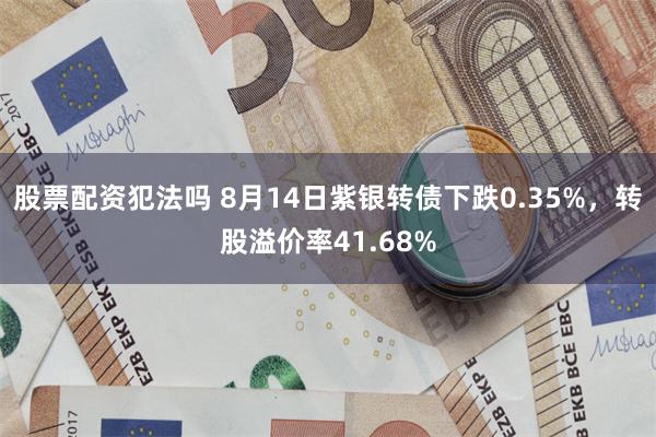 股票配资犯法吗 8月14日紫银转债下跌0.35%，转股溢价率41.68%