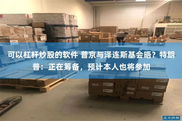 可以杠杆炒股的软件 普京与泽连斯基会晤？特朗普：正在筹备，预计本人也将参加