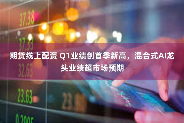 期货线上配资 Q1业绩创首季新高，混合式AI龙头业绩超市场预期