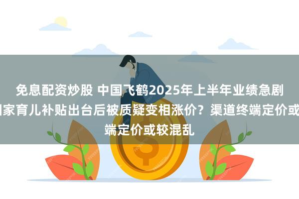 免息配资炒股 中国飞鹤2025年上半年业绩急剧下挫 国家育儿补贴出台后被质疑变相涨价？渠道终端定价或较混乱