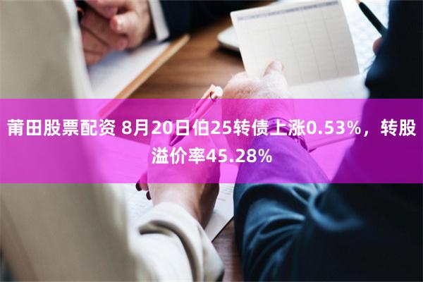 莆田股票配资 8月20日伯25转债上涨0.53%，转股溢价率45.28%