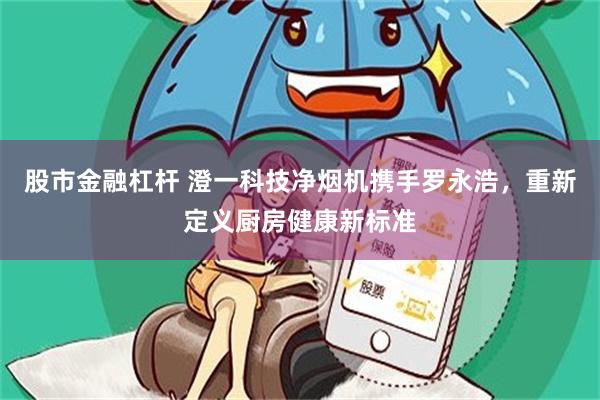 股市金融杠杆 澄一科技净烟机携手罗永浩,重新定义厨房健康新标准