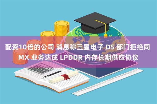 配资10倍的公司 消息称三星电子 DS 部门拒绝同 MX 业务达成 LPDDR 内存长期供应协议