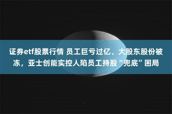 证券etf股票行情 员工巨亏过亿、大股东股份被冻,亚士创能实控人陷员工持股“兜底”困局